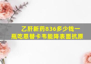 乙肝新药836多少钱一瓶吃恩替卡韦能降表面抗原