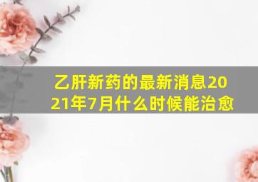 乙肝新药的最新消息2021年7月什么时候能治愈