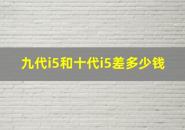 九代i5和十代i5差多少钱