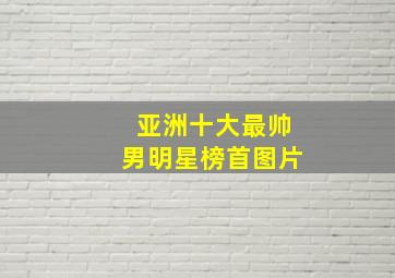 亚洲十大最帅男明星榜首图片