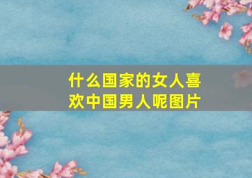 什么国家的女人喜欢中国男人呢图片