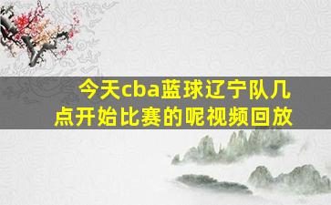 今天cba蓝球辽宁队几点开始比赛的呢视频回放