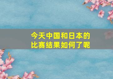 今天中国和日本的比赛结果如何了呢