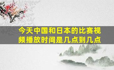 今天中国和日本的比赛视频播放时间是几点到几点