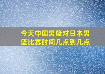 今天中国男篮对日本男篮比赛时间几点到几点