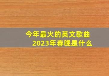 今年最火的英文歌曲2023年春晚是什么