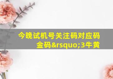 今晚试机号关注码对应码金码’3牛黄