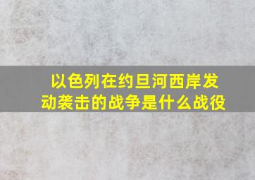 以色列在约旦河西岸发动袭击的战争是什么战役