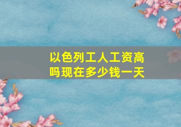 以色列工人工资高吗现在多少钱一天