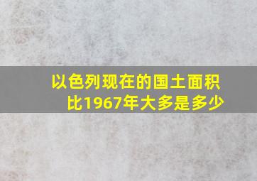 以色列现在的国土面积比1967年大多是多少