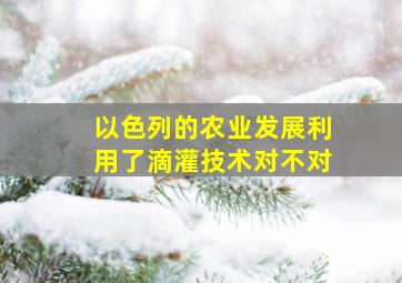 以色列的农业发展利用了滴灌技术对不对