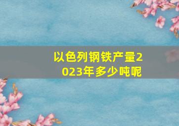 以色列钢铁产量2023年多少吨呢