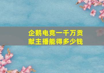 企鹅电竞一千万贡献主播能得多少钱