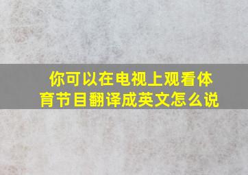 你可以在电视上观看体育节目翻译成英文怎么说