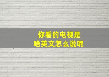 你看的电视是啥英文怎么说呢