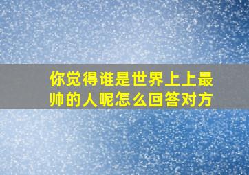 你觉得谁是世界上上最帅的人呢怎么回答对方