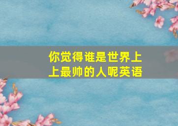 你觉得谁是世界上上最帅的人呢英语