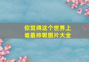 你觉得这个世界上谁最帅呢图片大全