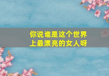 你说谁是这个世界上最漂亮的女人呀