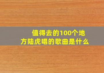 值得去的100个地方陆虎唱的歌曲是什么