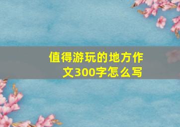 值得游玩的地方作文300字怎么写