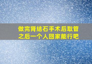 做完肾结石手术后取管之后一个人回家能行吧