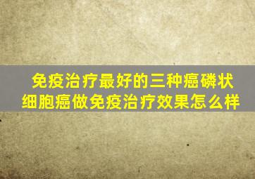 免疫治疗最好的三种癌磷状细胞癌做免疫治疗效果怎么样