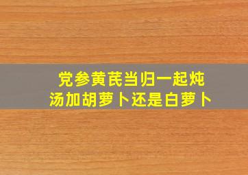 党参黄芪当归一起炖汤加胡萝卜还是白萝卜