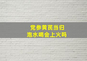 党参黄芪当归泡水喝会上火吗