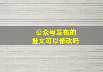 公众号发布的推文可以修改吗