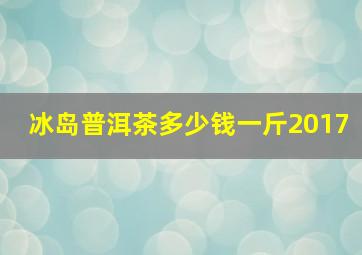 冰岛普洱茶多少钱一斤2017