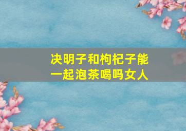 决明子和枸杞子能一起泡茶喝吗女人