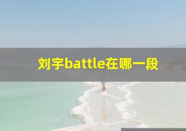 刘宇battle在哪一段