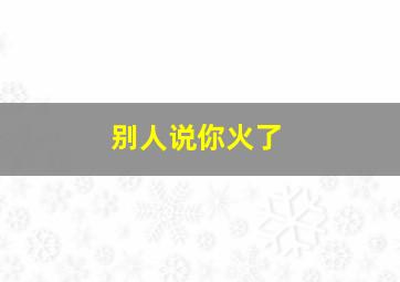 别人说你火了