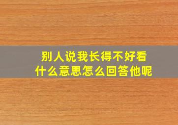 别人说我长得不好看什么意思怎么回答他呢