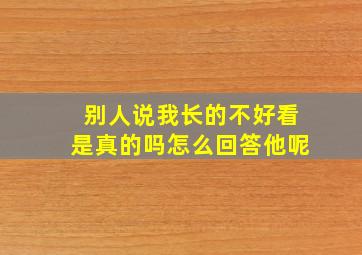 别人说我长的不好看是真的吗怎么回答他呢