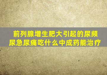 前列腺增生肥大引起的尿频尿急尿痛吃什么中成药能治疗