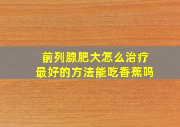 前列腺肥大怎么治疗最好的方法能吃香蕉吗