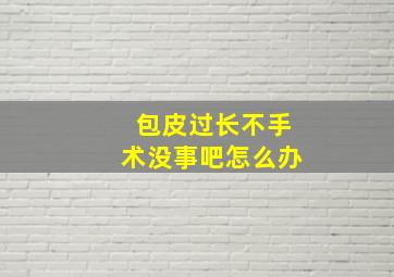 包皮过长不手术没事吧怎么办