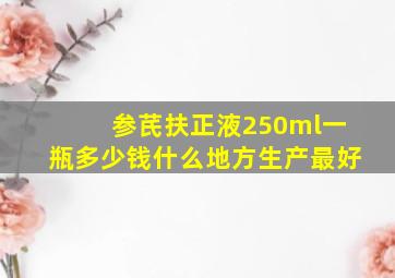 参芪扶正液250ml一瓶多少钱什么地方生产最好