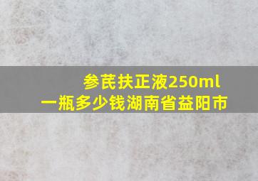 参芪扶正液250ml一瓶多少钱湖南省益阳市