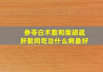 参苓白术散和柴胡疏肝散同吃治什么病最好