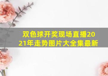 双色球开奖现场直播2021年走势图片大全集最新