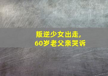 叛逆少女出走,60岁老父亲哭诉