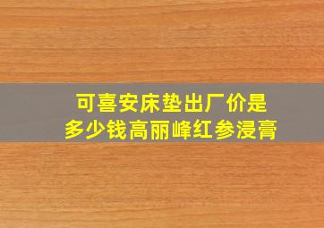 可喜安床垫出厂价是多少钱高丽峰红参浸膏