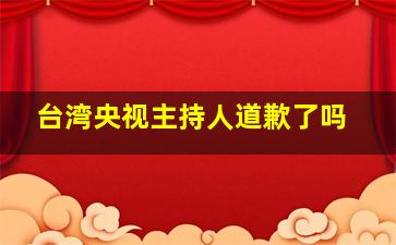 台湾央视主持人道歉了吗