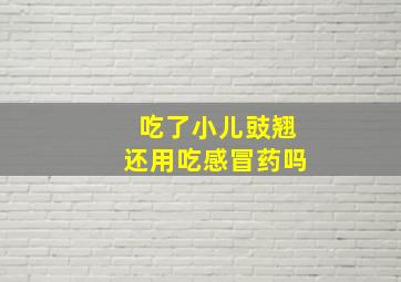 吃了小儿豉翘还用吃感冒药吗