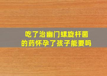 吃了治幽门螺旋杆菌的药怀孕了孩子能要吗