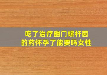 吃了治疗幽门螺杆菌的药怀孕了能要吗女性