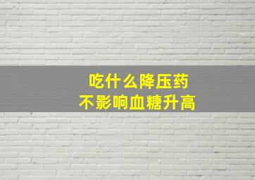 吃什么降压药不影响血糖升高